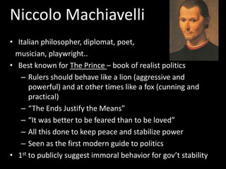 Niccolo Machiavelli
• Italian philosopher, diplomat, poet,
musician, playwright..
• Best known for The Prince – book of realist politics
– Rulers should behave like a lion (aggressive and
powerful) and at other times like a fox (cunning and
practical)
– “The Ends Justify the Means”
– “It was better to be feared than to be loved”
– All this done to keep peace and stabilize power
– Seen as the first modern guide to politics
• 1st to publicly suggest immoral behavior for gov’t stability
 