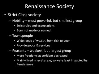 Renaissance Society
• Strict Class society
– Nobility – most powerful, but smallest group
• Strict rules and expectations
• Born not made or earned
– Townspeople
• Wide range of wealth, from rich to poor
• Provide goods & services
– Peasants – weakest, but largest group
• More freedoms as serfdom decreased
• Mainly lived in rural areas, so were least impacted by
Renaissance
 