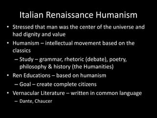 Italian Renaissance Humanism
• Stressed that man was the center of the universe and
had dignity and value
• Humanism – intellectual movement based on the
classics
– Study – grammar, rhetoric (debate), poetry,
philosophy & history (the Humanities)
• Ren Educations – based on humanism
– Goal – create complete citizens
• Vernacular Literature – written in common language
– Dante, Chaucer
 