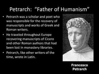 Petrarch: “Father of Humanism”
• Petrarch was a scholar and poet who
was responsible for the recovery of
manuscripts and works of Greek and
Roman writers.
• He traveled throughout Europe
recovering manuscripts of Cicero
and other Roman authors that had
been lost in monastery libraries.
• Petrarch, like other writers of the
time, wrote in Latin.
Francesco
Petrarch
 