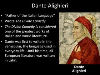 Dante Alighieri
• “Father of the Italian Language”
• Wrote The Divine Comedy.
• The Divine Comedy is considered
one of the greatest works of
Italian and world literature.
• Dante was first to write in the
vernacular, the language used in
everyday life. Until his time, all
European literature was written
in Latin.
Dante
Alighieri
 