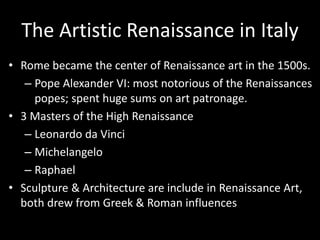 The Artistic Renaissance in Italy
• Rome became the center of Renaissance art in the 1500s.
– Pope Alexander VI: most notorious of the Renaissances
popes; spent huge sums on art patronage.
• 3 Masters of the High Renaissance
– Leonardo da Vinci
– Michelangelo
– Raphael
• Sculpture & Architecture are include in Renaissance Art,
both drew from Greek & Roman influences
 