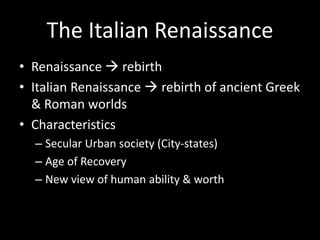 The Italian Renaissance
• Renaissance  rebirth
• Italian Renaissance  rebirth of ancient Greek
& Roman worlds
• Characteristics
– Secular Urban society (City-states)
– Age of Recovery
– New view of human ability & worth
 