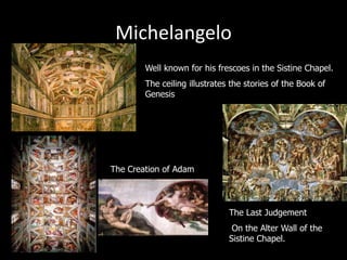 Michelangelo
Well known for his frescoes in the Sistine Chapel.
The ceiling illustrates the stories of the Book of
Genesis
The Creation of Adam
The Last Judgement
On the Alter Wall of the
Sistine Chapel.
 