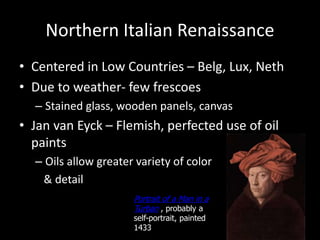 Northern Italian Renaissance
• Centered in Low Countries – Belg, Lux, Neth
• Due to weather- few frescoes
– Stained glass, wooden panels, canvas
• Jan van Eyck – Flemish, perfected use of oil
paints
– Oils allow greater variety of color
& detail
Portrait of a Man in a
Turban , probably a
self-portrait, painted
1433
 