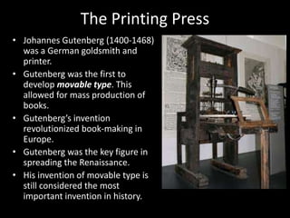 The Printing Press
• Johannes Gutenberg (1400-1468)
was a German goldsmith and
printer.
• Gutenberg was the first to
develop movable type. This
allowed for mass production of
books.
• Gutenberg’s invention
revolutionized book-making in
Europe.
• Gutenberg was the key figure in
spreading the Renaissance.
• His invention of movable type is
still considered the most
important invention in history.
 