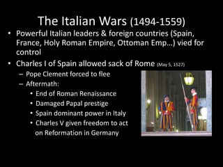 The Italian Wars (1494-1559)
• Powerful Italian leaders & foreign countries (Spain,
France, Holy Roman Empire, Ottoman Emp…) vied for
control
• Charles I of Spain allowed sack of Rome (May 5, 1527)
– Pope Clement forced to flee
– Aftermath:
• End of Roman Renaissance
• Damaged Papal prestige
• Spain dominant power in Italy
• Charles V given freedom to act
on Reformation in Germany
 