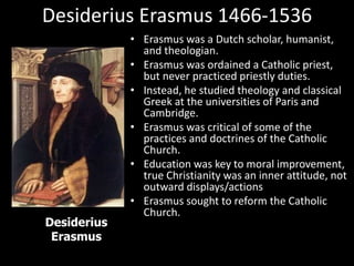 Desiderius Erasmus 1466-1536
• Erasmus was a Dutch scholar, humanist,
and theologian.
• Erasmus was ordained a Catholic priest,
but never practiced priestly duties.
• Instead, he studied theology and classical
Greek at the universities of Paris and
Cambridge.
• Erasmus was critical of some of the
practices and doctrines of the Catholic
Church.
• Education was key to moral improvement,
true Christianity was an inner attitude, not
outward displays/actions
• Erasmus sought to reform the Catholic
Church.
Desiderius
Erasmus
 
