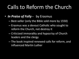 Calls to Reform the Church
• In Praise of Folly - by Erasmus
– Best-seller (only the Bible sold more by 1550)
– Erasmus was a devout Catholic who sought to
reform the Church, not destroy it
– Criticized immorality and hypocrisy of Church
leaders and the clergy
– The book inspired renewed calls for reform, and
influenced Martin Luther
 