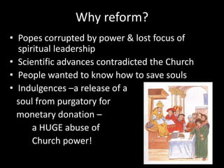 Why reform?
• Popes corrupted by power & lost focus of
spiritual leadership
• Scientific advances contradicted the Church
• People wanted to know how to save souls
• Indulgences –a release of a
soul from purgatory for
monetary donation –
a HUGE abuse of
Church power!
 