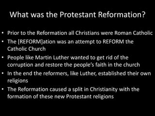 What was the Protestant Reformation?
• Prior to the Reformation all Christians were Roman Catholic
• The [REFORM]ation was an attempt to REFORM the
Catholic Church
• People like Martin Luther wanted to get rid of the
corruption and restore the people’s faith in the church
• In the end the reformers, like Luther, established their own
religions
• The Reformation caused a split in Christianity with the
formation of these new Protestant religions
 