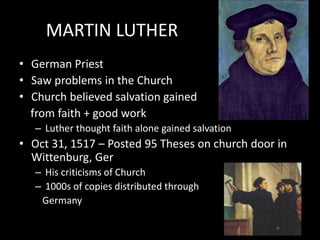 MARTIN LUTHER
• German Priest
• Saw problems in the Church
• Church believed salvation gained
from faith + good work
– Luther thought faith alone gained salvation
• Oct 31, 1517 – Posted 95 Theses on church door in
Wittenburg, Ger
– His criticisms of Church
– 1000s of copies distributed through
Germany
 