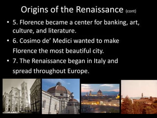 Origins of the Renaissance (cont)
• 5. Florence became a center for banking, art,
culture, and literature.
• 6. Cosimo de’ Medici wanted to make
Florence the most beautiful city.
• 7. The Renaissance began in Italy and
spread throughout Europe.
 