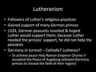 Lutheranism
• Followers of Luther’s religious practices
• Gained support of many German princes
• 1524, German peasants revolted & hoped
Luther would support them, because Luther
needed the princes’ support, he did not help the
peasants
• Germany in turmoil – Catholic? Lutheran?
– To achieve peace Holy Roman Emperor Charles V
accepted the Peace of Augsburg (allowed Germany
princes to choose the faith of their region)
 