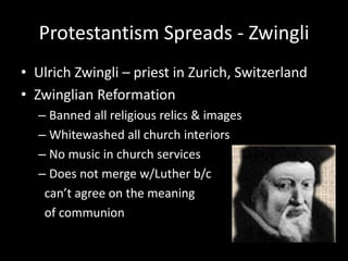 Protestantism Spreads - Zwingli
• Ulrich Zwingli – priest in Zurich, Switzerland
• Zwinglian Reformation
– Banned all religious relics & images
– Whitewashed all church interiors
– No music in church services
– Does not merge w/Luther b/c
can’t agree on the meaning
of communion
 