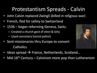 Protestantism Spreads - Calvin
• John Calvin replaced Zwingli (killed in religious war)
• French, fled for safety to Switzerland
• 1536 – began reforming Geneva, Switz.
– Created a church govt of elect & laity
– Used consistory (moral police)
• Sent missionaries thru Europe to convert
Catholics
• Ideas spread  France, Netherlands, Scotland…
• Mid 16th Century – Calvinism more pop than Lutheranism
 
