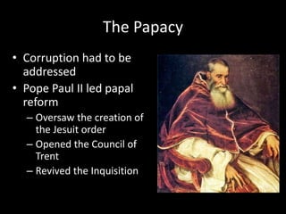 The Papacy
• Corruption had to be
addressed
• Pope Paul II led papal
reform
– Oversaw the creation of
the Jesuit order
– Opened the Council of
Trent
– Revived the Inquisition
 