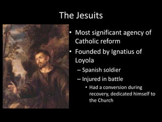 The Jesuits
• Most significant agency of
Catholic reform
• Founded by Ignatius of
Loyola
– Spanish soldier
– Injured in battle
• Had a conversion during
recovery, dedicated himself to
the Church
 