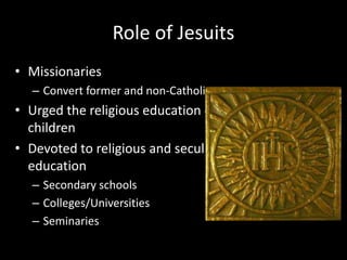 Role of Jesuits
• Missionaries
– Convert former and non-Catholics
• Urged the religious education of
children
• Devoted to religious and secular
education
– Secondary schools
– Colleges/Universities
– Seminaries
 