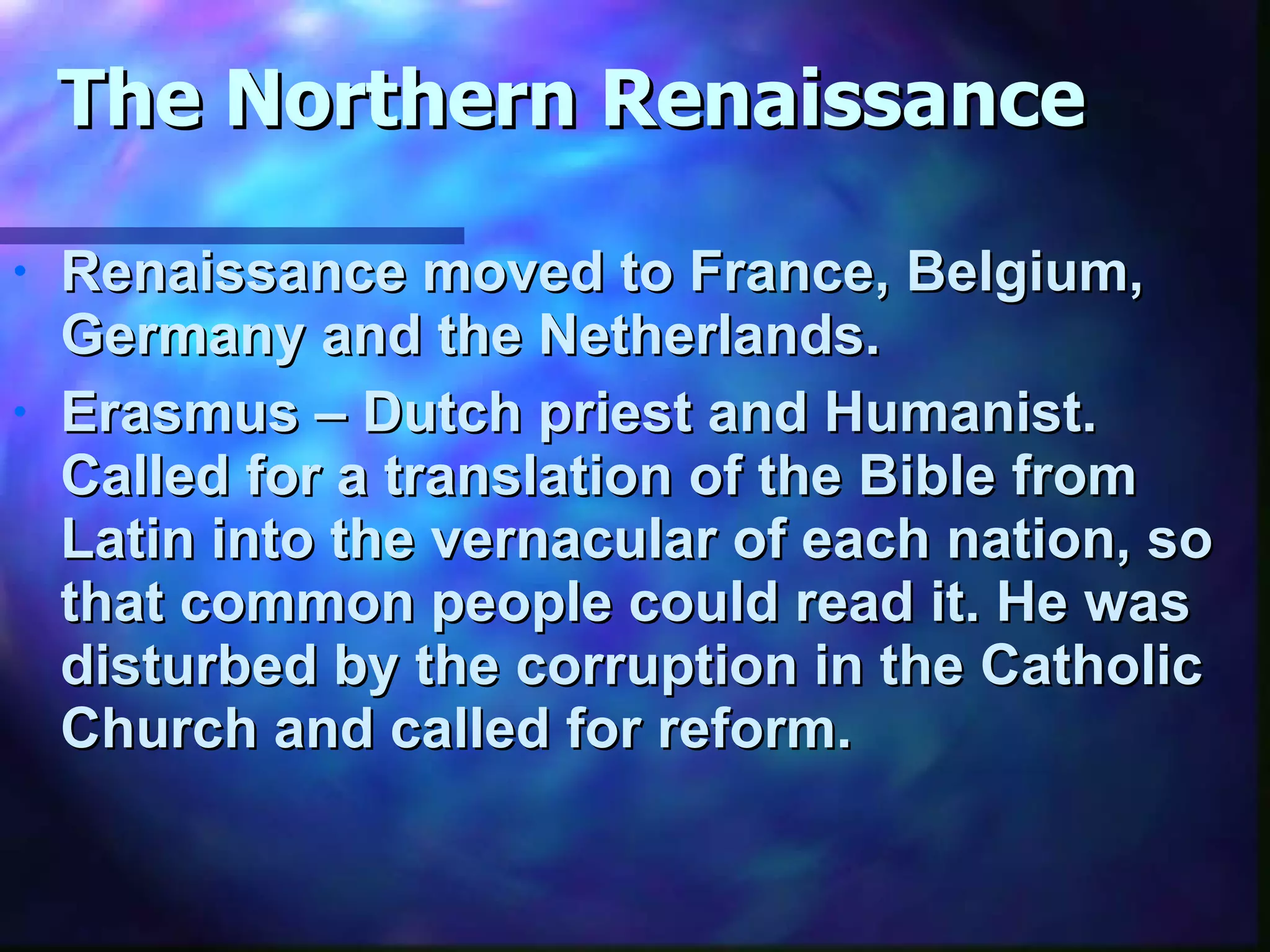The Northern Renaissance Renaissance moved to France, Belgium, Germany and the Netherlands. Erasmus – Dutch priest and Humanist.  Called for a translation of the Bible from Latin into the vernacular of each nation, so that common people could read it. He was disturbed by the corruption in the Catholic Church and called for reform. 
