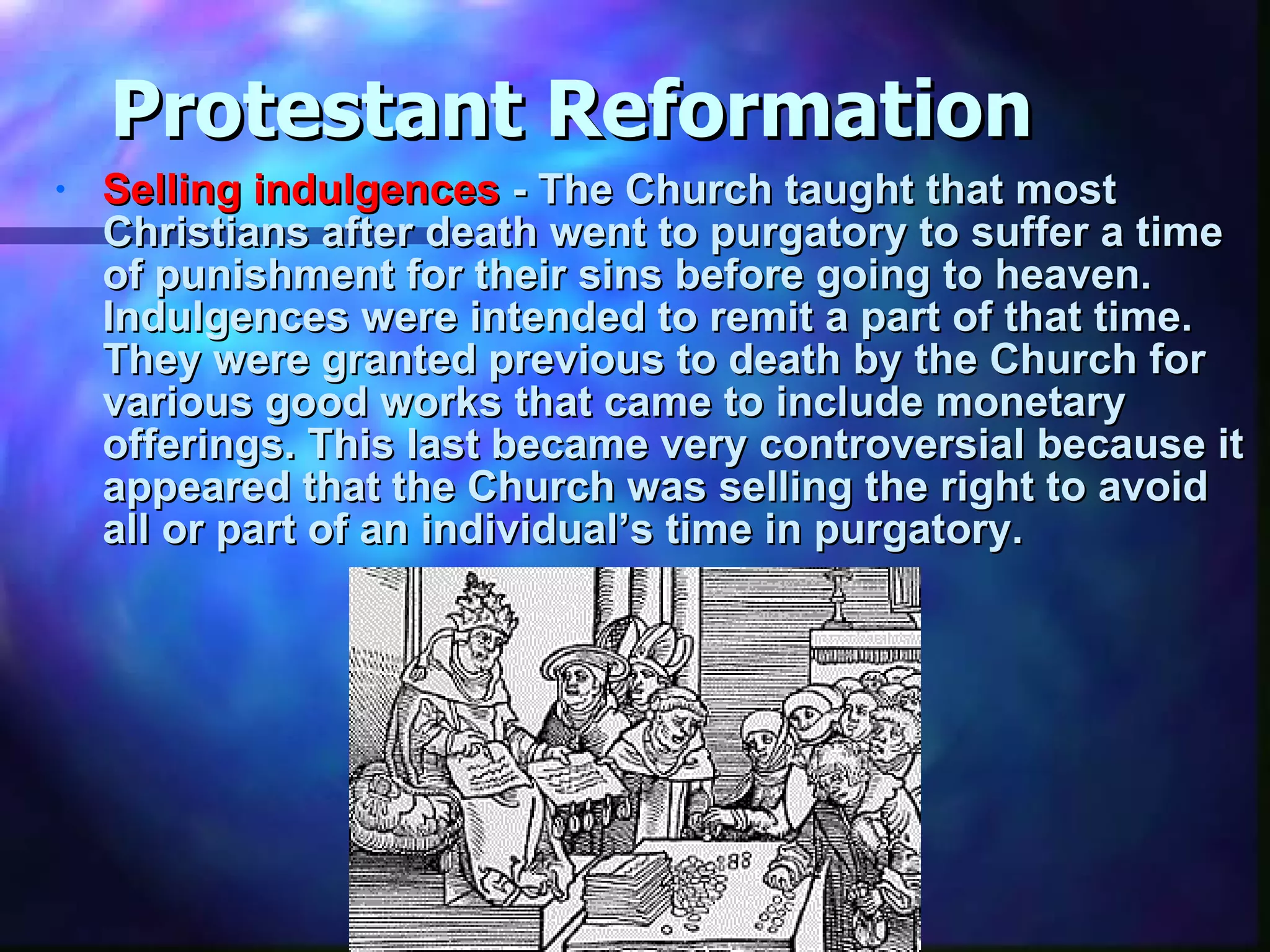 Protestant Reformation Selling indulgences  - The Church taught that most Christians after death went to purgatory to suffer a time of punishment for their sins before going to heaven. Indulgences were intended to remit a part of that time. They were granted previous to death by the Church for various good works that came to include monetary offerings. This last became very controversial because it appeared that the Church was selling the right to avoid all or part of an individual’s time in purgatory.  