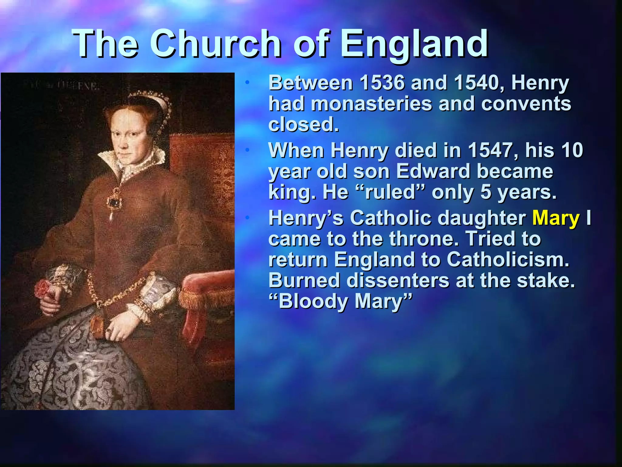 The Church of England Between 1536 and 1540, Henry had monasteries and convents closed. When Henry died in 1547, his 10 year old son Edward became king. He “ruled” only 5 years. Henry’s Catholic daughter  Mary  I came to the throne. Tried to return England to Catholicism.  Burned dissenters at the stake.  “Bloody Mary” 