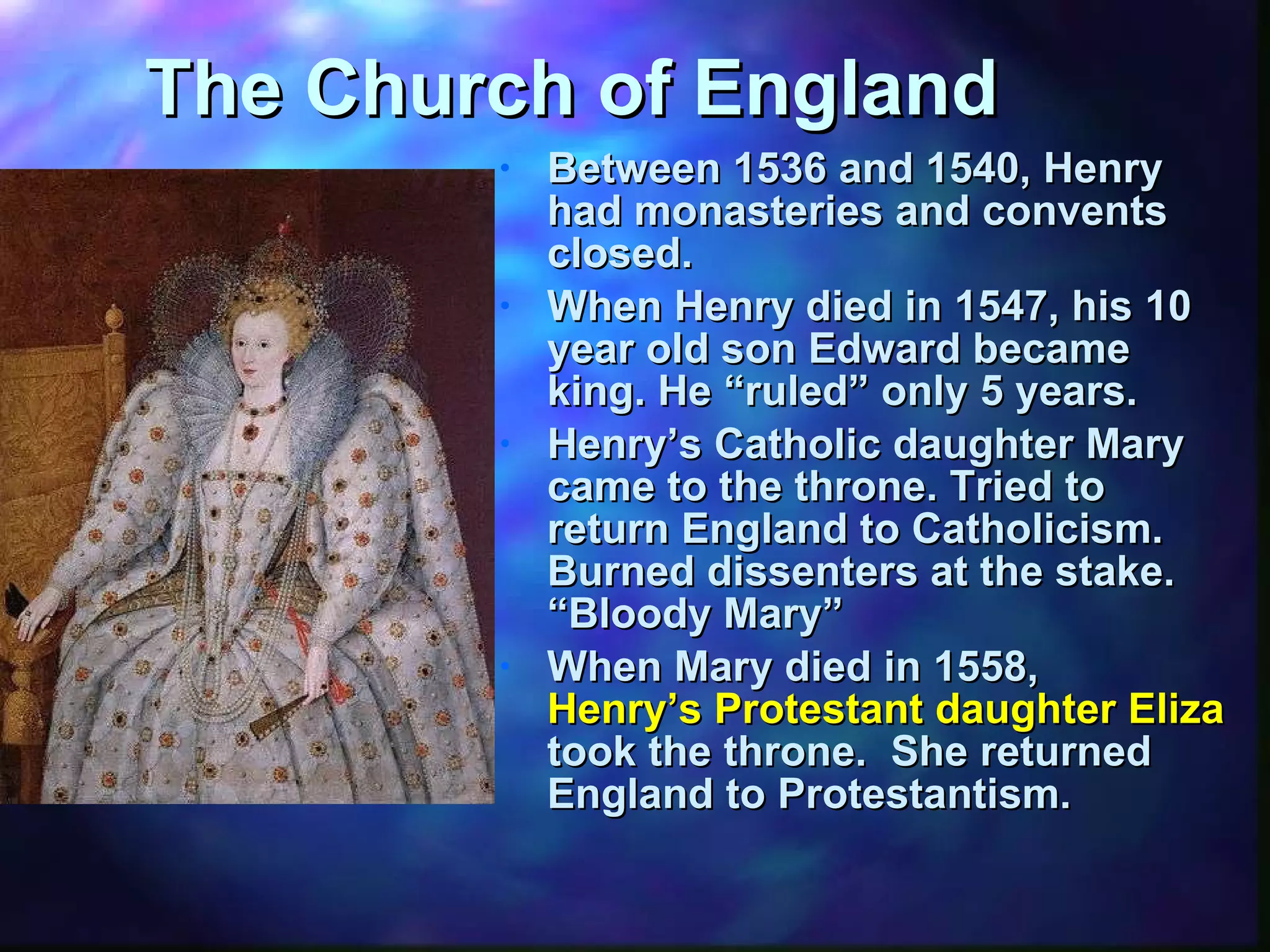 The Church of England Between 1536 and 1540, Henry had monasteries and convents closed. When Henry died in 1547, his 10 year old son Edward became king. He “ruled” only 5 years. Henry’s Catholic daughter Mary came to the throne. Tried to return England to Catholicism.  Burned dissenters at the stake.  “Bloody Mary” When Mary died in 1558,  Henry’s Protestant daughter Elizabeth  took the throne.  She returned England to Protestantism. 