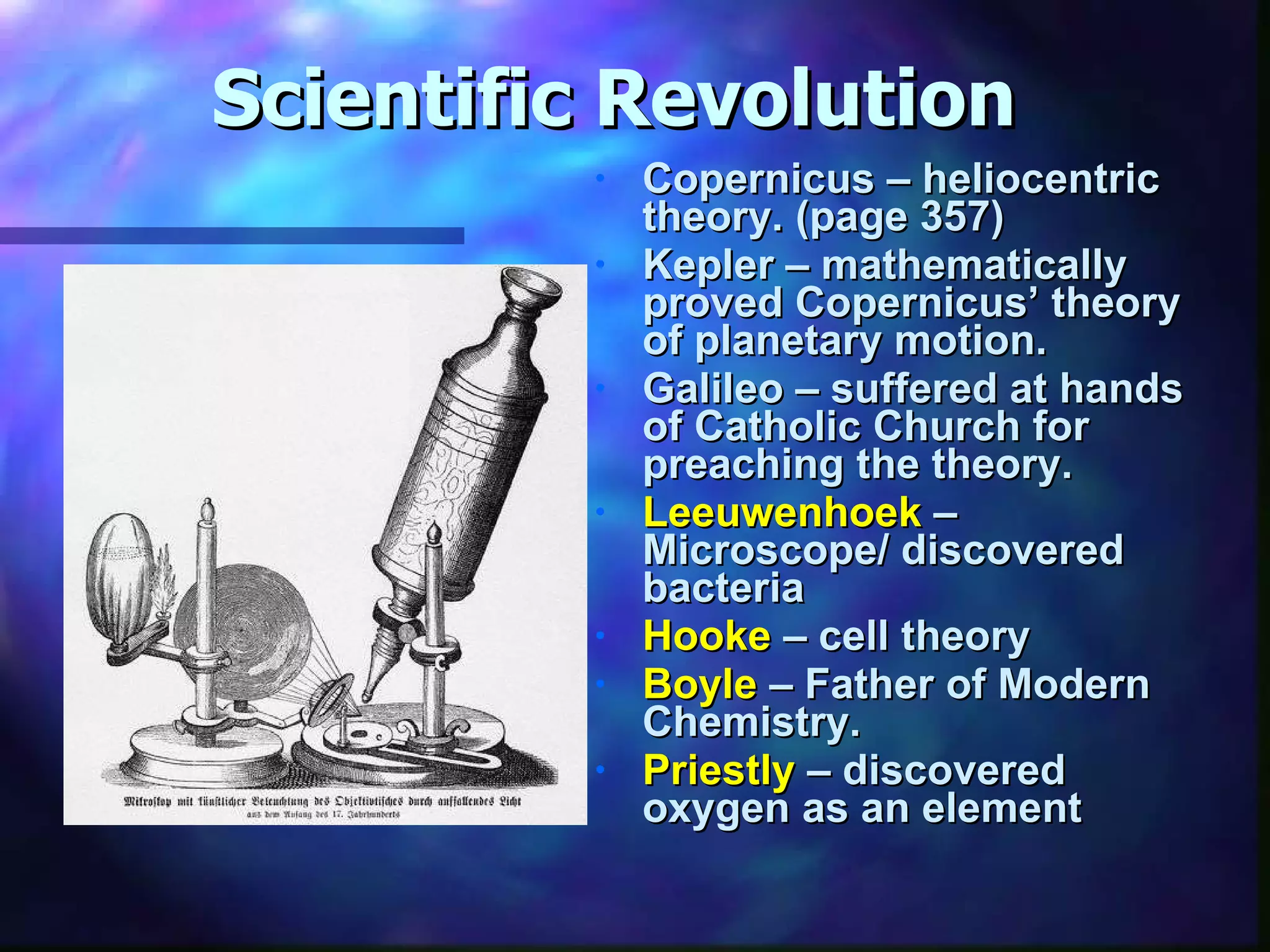 Scientific Revolution Copernicus – heliocentric theory. (page 357) Kepler – mathematically proved Copernicus’ theory of planetary motion. Galileo – suffered at hands of Catholic Church for preaching the theory. Leeuwenhoek  – Microscope/ discovered bacteria Hooke  – cell theory Boyle  – Father of Modern Chemistry. Priestly  – discovered oxygen as an element 