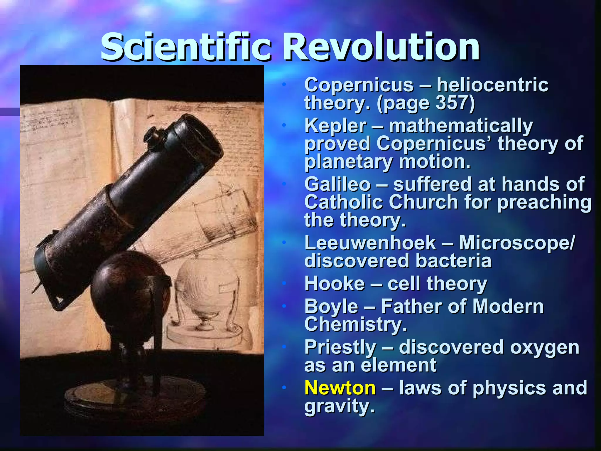 Scientific Revolution Copernicus – heliocentric theory. (page 357) Kepler – mathematically proved Copernicus’ theory of planetary motion. Galileo – suffered at hands of Catholic Church for preaching the theory. Leeuwenhoek – Microscope/ discovered bacteria Hooke – cell theory Boyle – Father of Modern Chemistry. Priestly – discovered oxygen as an element Newton  – laws of physics and gravity. 