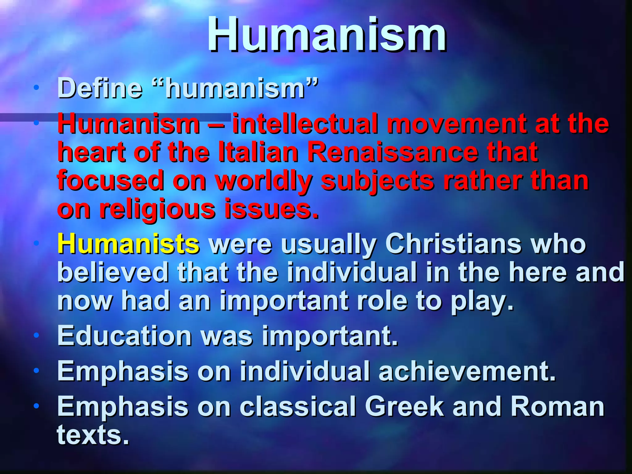 Humanism Define “humanism” Humanism – intellectual movement at the heart of the Italian Renaissance that focused on worldly subjects rather than on religious issues. Humanists   were usually Christians who believed that the individual in the here and now had an important role to play. Education was important. Emphasis on individual achievement. Emphasis on classical Greek and Roman texts. 