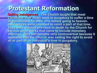 Protestant Reformation Selling indulgences  - The Church taught that most Christians after death went to purgatory to suffer a time of punishment for their sins before going to heaven. Indulgences were intended to remit a part of that time. They were granted previous to death by the Church for various good works that came to include monetary offerings. This last became very controversial because it appeared that the Church was selling the right to avoid all or part of an individual’s time in purgatory.  