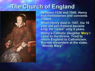 The Church of England Between 1536 and 1540, Henry had monasteries and convents closed. When Henry died in 1547, his 10 year old son Edward became king. He “ruled” only 5 years. Henry’s Catholic daughter  Mary  I came to the throne. Tried to return England to Catholicism.  Burned dissenters at the stake.  “Bloody Mary” 