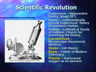 Scientific Revolution Copernicus – heliocentric theory. (page 357) Kepler – mathematically proved Copernicus’ theory of planetary motion. Galileo – suffered at hands of Catholic Church for preaching the theory. Leeuwenhoek  – Microscope/ discovered bacteria Hooke  – cell theory Boyle  – Father of Modern Chemistry. Priestly  – discovered oxygen as an element 