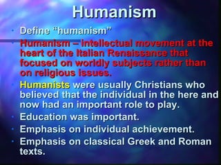 Humanism Define “humanism” Humanism – intellectual movement at the heart of the Italian Renaissance that focused on worldly subjects rather than on religious issues. Humanists   were usually Christians who believed that the individual in the here and now had an important role to play. Education was important. Emphasis on individual achievement. Emphasis on classical Greek and Roman texts. 