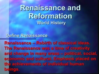 Renaissance and Reformation World History  Define Renaissance  Renaissance – Rebirth of classical ideas. The Renaissance was a time of creativity and change in many areas – political, social, economic and cultural. Emphasis placed on the achievements of individual human beings. 