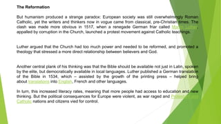 The Reformation
But humanism produced a strange paradox: European society was still overwhelmingly Roman
Catholic, yet the writers and thinkers now in vogue came from classical, pre-Christian times. The
clash was made more obvious in 1517, when a renegade German friar called Martin Luther,
appalled by corruption in the Church, launched a protest movement against Catholic teachings.
Luther argued that the Church had too much power and needed to be reformed, and promoted a
theology that stressed a more direct relationship between believers and God.
Another central plank of his thinking was that the Bible should be available not just in Latin, spoken
by the elite, but democratically available in local languages. Luther published a German translation
of the Bible in 1534, which – assisted by the growth of the printing press – helped bring
about translations into English, French and other languages.
In turn, this increased literacy rates, meaning that more people had access to education and new
thinking. But the political consequences for Europe were violent, as war raged and Protestant and
Catholic nations and citizens vied for control.
Th
 