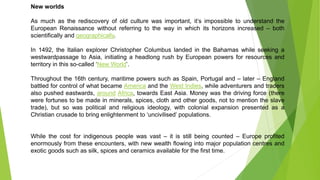 New worlds
As much as the rediscovery of old culture was important, it’s impossible to understand the
European Renaissance without referring to the way in which its horizons increased – both
scientifically and geographically.
In 1492, the Italian explorer Christopher Columbus landed in the Bahamas while seeking a
westwardpassage to Asia, initiating a headlong rush by European powers for resources and
territory in this so-called ‘New World’.
Throughout the 16th century, maritime powers such as Spain, Portugal and – later – England
battled for control of what became America and the West Indies, while adventurers and traders
also pushed eastwards, around Africa, towards East Asia. Money was the driving force (there
were fortunes to be made in minerals, spices, cloth and other goods, not to mention the slave
trade), but so was political and religious ideology, with colonial expansion presented as a
Christian crusade to bring enlightenment to ‘uncivilised’ populations.
While the cost for indigenous people was vast – it is still being counted – Europe profited
enormously from these encounters, with new wealth flowing into major population centres and
exotic goods such as silk, spices and ceramics available for the first time.
 
