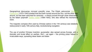 Geographical discoveries mirrored scientific ones. The Polish astronomer Nicolaus
Copernicus (1473–1543) posited that the Earth moved around the Sun, not the other way
around, as had been assumed for centuries – a theory proved through close observation
by the Italian polymath Galileo Galilei (1564–1642), who also refined the mechanical
clock.
The magnetic compass (first used by Chinese sailors in the 11th century) was belatedly
rediscovered in early 14th-century Italy, revolutionising navigation.
The use of another Chinese invention, gunpowder, also spread across Europe, with a
dramatic and brutal effect on warfare. And – yet again – the printing press helped in
incalculable ways, spreading ideas faster and faster.
John De
 