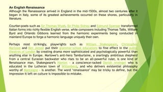 An English Renaissance
Although the Renaissance arrived in England in the mid-1500s, almost two centuries after it
began in Italy, some of its greatest achievements occurred on these shores, particularly in
literature.
Courtier-poets such as Sir Thomas Wyatt, Sir Philip Sidney and Edmund Spenser transformed
Italian forms into richly flexible English verse, while composers including Thomas Tallis, William
Byrd and Orlando Gibbons learned from the harmonic experiments being conducted in
mainland Europe to forge a harmonic language uniquely their own.
Perhaps most strikingly, playwrights such as William Shakespeare, Christopher
Marlowe and Ben Jonson put their grammar-school educations to fine effect in the public
theatres of London by creating drama more sophisticated and psychologically powerful than
anything else in Europe. Marlowe’s anti-hero Tamburlaine, a snarlingly ambitious shepherd
from a central Eurasian backwater who rises to be an all-powerful ruler, is one kind of
Renaissance man. Shakespeare’s Hamlet – a conscience-racked Danish revenger who is
educated in the Lutheran town of Wittenberg, and who delivers existential philosophy
worthy of Montaigne – is another. The word ‘renaissance’ may be tricky to define, but the
impression it left on culture is impossible to mistake.
 