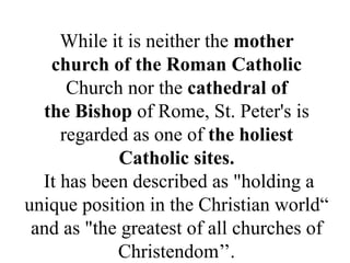 While it is neither the mother
church of the Roman Catholic
Church nor the cathedral of
the Bishop of Rome, St. Peter's is
regarded as one of the holiest
Catholic sites.
It has been described as "holding a
unique position in the Christian world“
and as "the greatest of all churches of
Christendom’’.
 