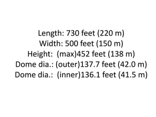 Length: 730 feet (220 m)
Width: 500 feet (150 m)
Height: (max)452 feet (138 m)
Dome dia.: (outer)137.7 feet (42.0 m)
Dome dia.: (inner)136.1 feet (41.5 m)
 