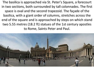 The basilica is approached via St. Peter's Square, a forecourt
in two sections, both surrounded by tall colonnades. The first
space is oval and the second trapezoid. The façade of the
basilica, with a giant order of columns, stretches across the
end of the square and is approached by steps on which stand
two 5.55 metres (18.2 ft) statues of the 1st century apostles
to Rome, Saints Peter and Paul.
 