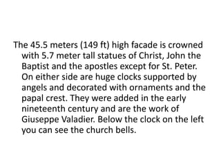 The 45.5 meters (149 ft) high facade is crowned
with 5.7 meter tall statues of Christ, John the
Baptist and the apostles except for St. Peter.
On either side are huge clocks supported by
angels and decorated with ornaments and the
papal crest. They were added in the early
nineteenth century and are the work of
Giuseppe Valadier. Below the clock on the left
you can see the church bells.
 