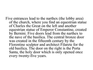 Five entrances lead to the narthex (the lobby area)
of the church, where you find an equestrian statue
of Charles the Great on the left and another
equestrian statue of Emperor Constantine, created
by Bernini. Five doors lead from the narthex to
the nave of the basilica. The central bronze door
was created in the fifteenth century by the
Florentine sculptor and architect Filarete for the
old basilica. The door on the right is the Porta
Santa, the holy door which is only opened once
every twenty-five years.
 