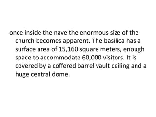 once inside the nave the enormous size of the
church becomes apparent. The basilica has a
surface area of 15,160 square meters, enough
space to accommodate 60,000 visitors. It is
covered by a coffered barrel vault ceiling and a
huge central dome.
 
