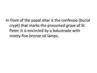 In front of the papal altar is the confessio (burial
crypt) that marks the presumed grave of St.
Peter. It is encircled by a balustrade with
ninety-five bronze oil lamps.
 