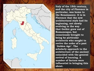 Italy of the 15th century, 
and the city of Florence in 
particular, was home to 
the Renaissance. It is in 
Florence that the new 
architectural style had its 
beginning, not slowly 
evolving in the way 
that Gothic grew out of 
Romanesque, but 
consciously brought to 
being by particular 
architects who sought to 
revive the order of a past 
“Golden Age". The 
scholarly approach to the 
architecture of the ancient 
coincided with the general 
revival of learning. A 
number of factors were 
influential in bringing this 
about. 
 