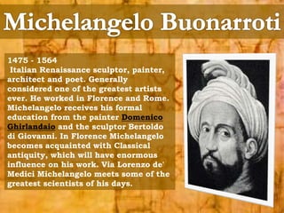 1475 - 1564 
Italian Renaissance sculptor, painter, 
architect and poet. Generally 
considered one of the greatest artists 
ever. He worked in Florence and Rome. 
Michelangelo receives his formal 
education from the painter Domenico 
Ghirlandaio and the sculptor Bertoldo 
di Giovanni. In Florence Michelangelo 
becomes acquainted with Classical 
antiquity, which will have enormous 
influence on his work. Via Lorenzo de' 
Medici Michelangelo meets some of the 
greatest scientists of his days. 
 