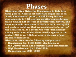 Historians often divide the Renaissance in Italy into 
three phases. Whereas art historians might talk of an 
"Early Renaissance" period, in which they include 
developments in 14th-century painting and sculpture, 
this is usually not the case in architectural history. The 
bleak economic conditions of the late 14th century did 
not produce buildings that are considered to be part of 
the Renaissance. As a result, the word "Renaissance" 
among architectural historians usually applies to the 
period 1400 to ca. 1525, or later in the case of non- 
Italian Renaissances. 
Historians often use the following designations: 
 Renaissance (ca. 1400–1500); also known as 
the Quattrocento] and sometimes Early Renaissance[ 
 High Renaissance (ca.1500–1525) 
 Mannerism (ca. 1520–1600) 
 