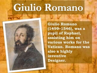 Giulio Romano 
(1499–1546), was a 
pupil of Raphael, 
assisting him on 
various works for the 
Vatican. Romano was 
also a highly 
inventive 
Designer. 
 